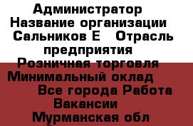 Администратор › Название организации ­ Сальников Е › Отрасль предприятия ­ Розничная торговля › Минимальный оклад ­ 15 000 - Все города Работа » Вакансии   . Мурманская обл.,Оленегорск г.